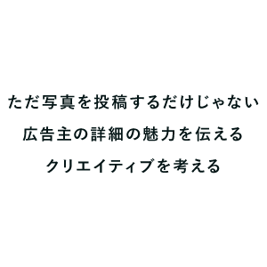 ただ写真を投稿するだけじゃない広告主の詳細の魅力を伝えるクリエイティブを考える
