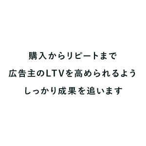 購入からリピートまで広告主のLTVを高められるようしっかり成果を追います